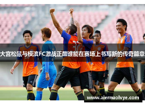 大宫松鼠与模滨FC激战正酣谁能在赛场上书写新的传奇篇章